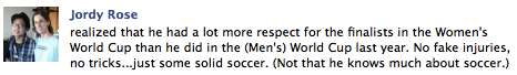 Jordy Rose realized that he had a lot more respect for the finalists in the Women's World Cup than he did in the (Men's) World Cup last year. No fake injuries, no tricks...just some solid soccer. (Not that he knows much about soccer.)